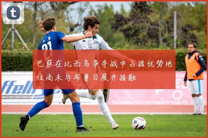 巴萨在比西乌争夺战中占据优势地位尚未与布鲁日展开接触