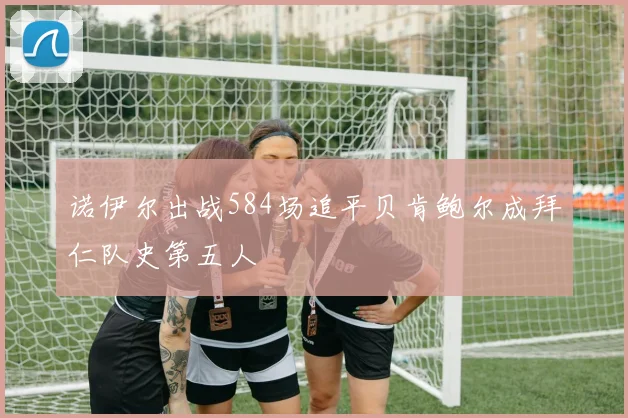 诺伊尔出战584场追平贝肯鲍尔成拜仁队史第五人