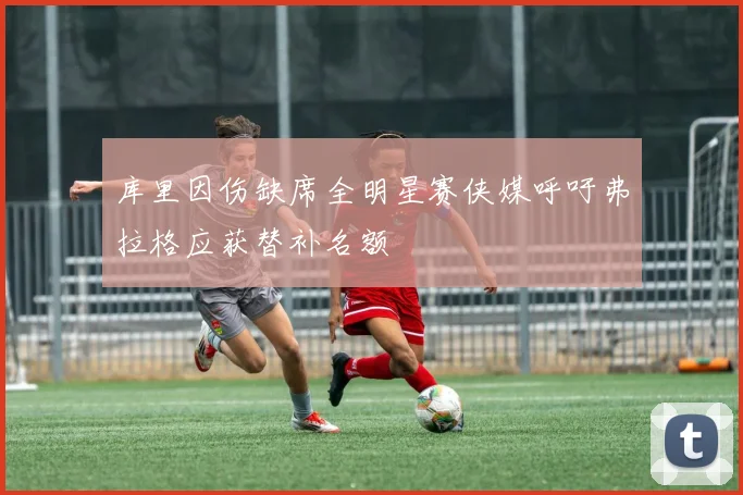 库里因伤缺席全明星赛侠媒呼吁弗拉格应获替补名额