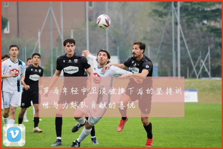 罗马年轻中卫谈被换下后的坚持训练与为球队贡献的喜悦