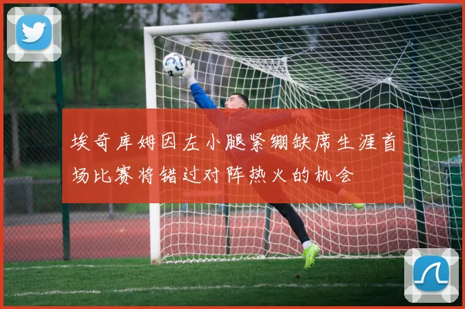 埃奇库姆因左小腿紧绷缺席生涯首场比赛将错过对阵热火的机会