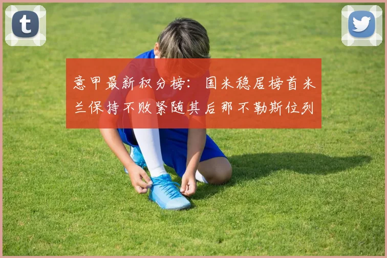 意甲最新积分榜：国米稳居榜首米兰保持不败紧随其后那不勒斯位列第三