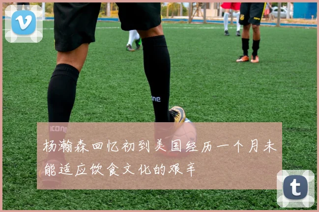 杨瀚森回忆初到美国经历一个月未能适应饮食文化的艰辛