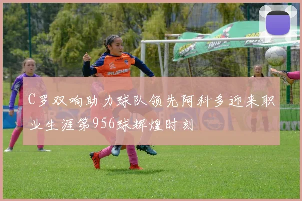C罗双响助力球队领先阿科多迎来职业生涯第956球辉煌时刻