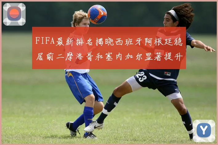 FIFA最新排名揭晓西班牙阿根廷稳居前二摩洛哥和塞内加尔显著提升