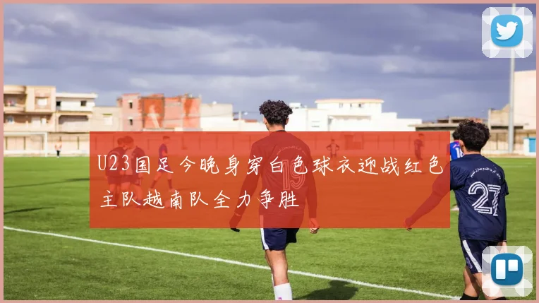 U23国足今晚身穿白色球衣迎战红色主队越南队全力争胜