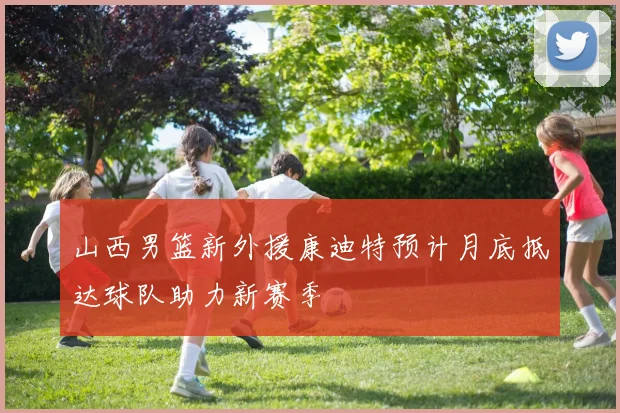 山西男篮新外援康迪特预计月底抵达球队助力新赛季
