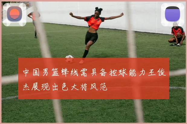 中国男篮锋线需具备控球能力王俊杰展现出色大将风范