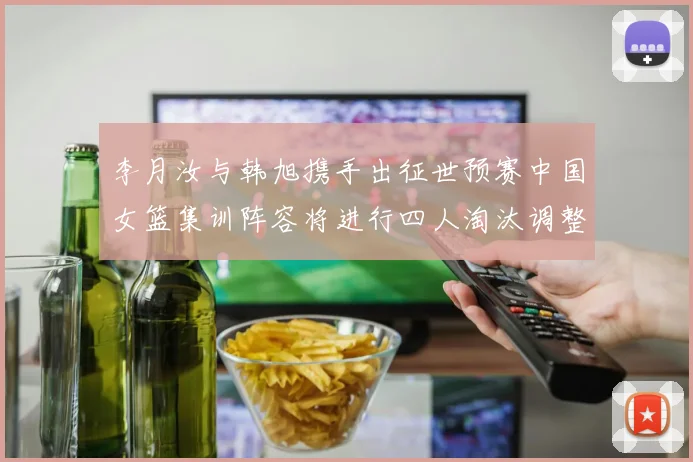 李月汝与韩旭携手出征世预赛中国女篮集训阵容将进行四人淘汰调整
