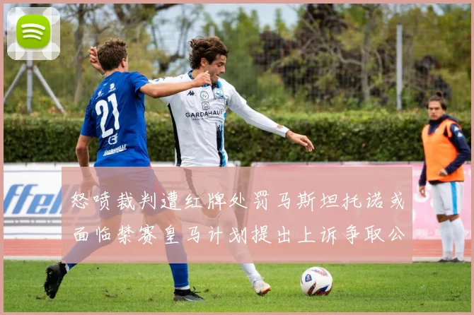 怒喷裁判遭红牌处罚马斯坦托诺或面临禁赛皇马计划提出上诉争取公正处理