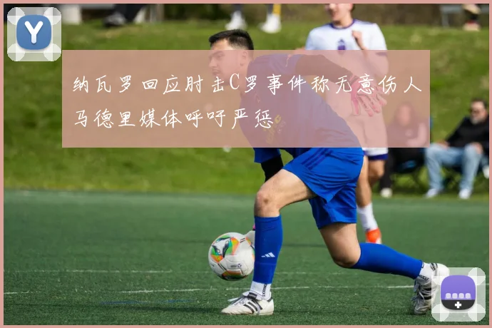 纳瓦罗回应肘击C罗事件称无意伤人马德里媒体呼吁严惩