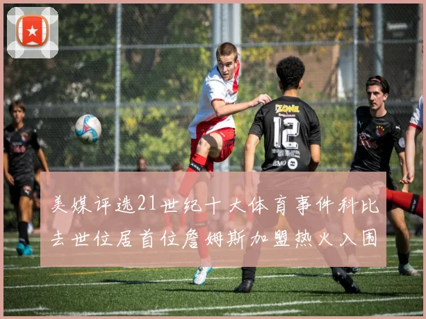 美媒评选21世纪十大体育事件科比去世位居首位詹姆斯加盟热火入围