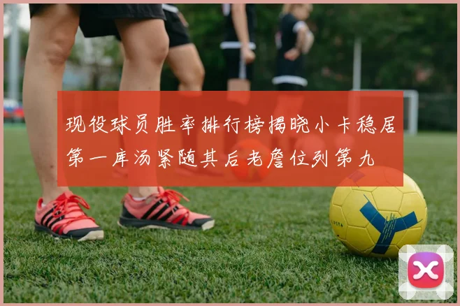 现役球员胜率排行榜揭晓小卡稳居第一库汤紧随其后老詹位列第九