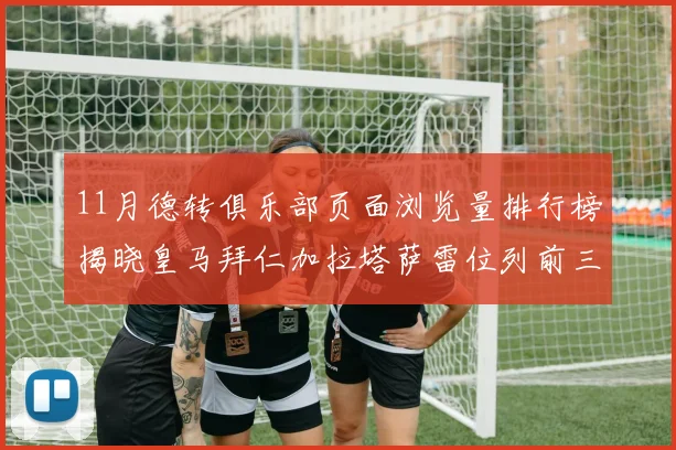 11月德转俱乐部页面浏览量排行榜揭晓皇马拜仁加拉塔萨雷位列前三