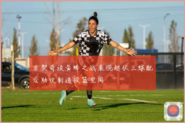 东契奇谈黄蜂之战表现起伏三球配合助攻制造投篮空间