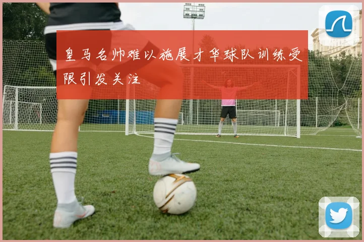 皇马名帅难以施展才华球队训练受限引发关注