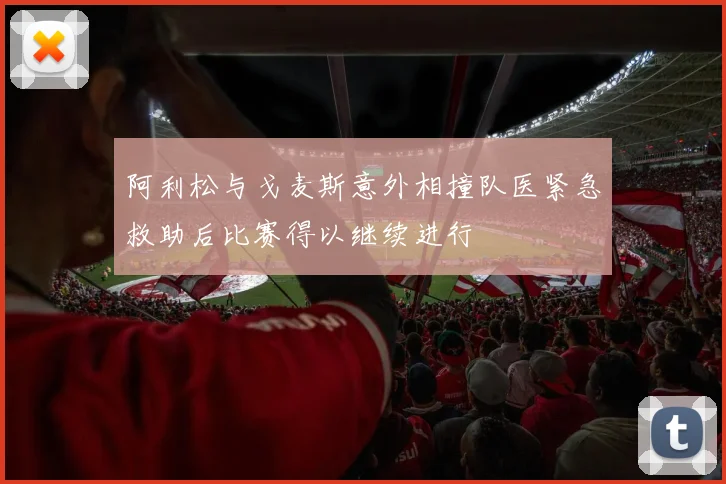阿利松与戈麦斯意外相撞队医紧急救助后比赛得以继续进行