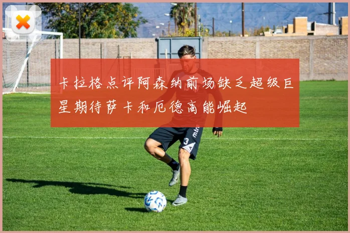 卡拉格点评阿森纳前场缺乏超级巨星期待萨卡和厄德高能崛起