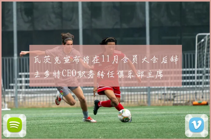 瓦茨克宣布将在11月会员大会后辞去多特CEO职务转任俱乐部主席