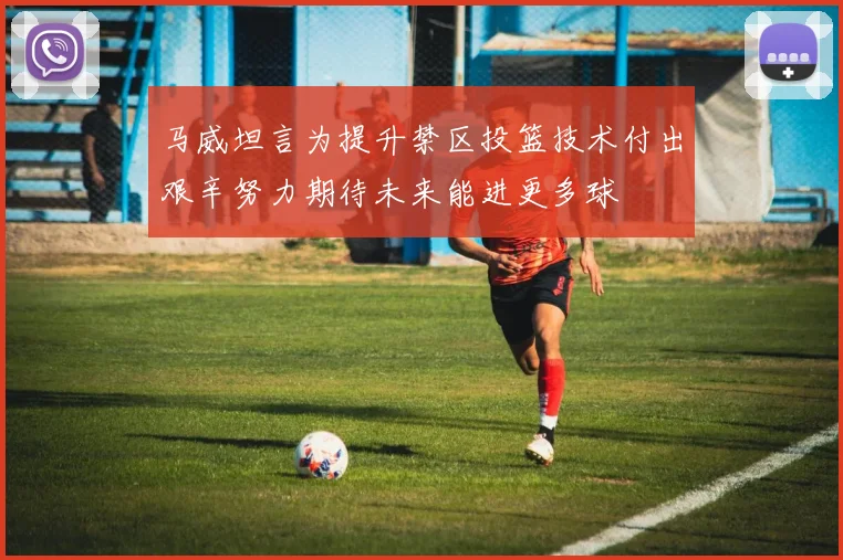 马威坦言为提升禁区投篮技术付出艰辛努力期待未来能进更多球