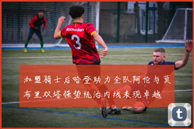 加盟骑士后哈登助力全队阿伦与莫布里双塔强势统治内线表现卓越