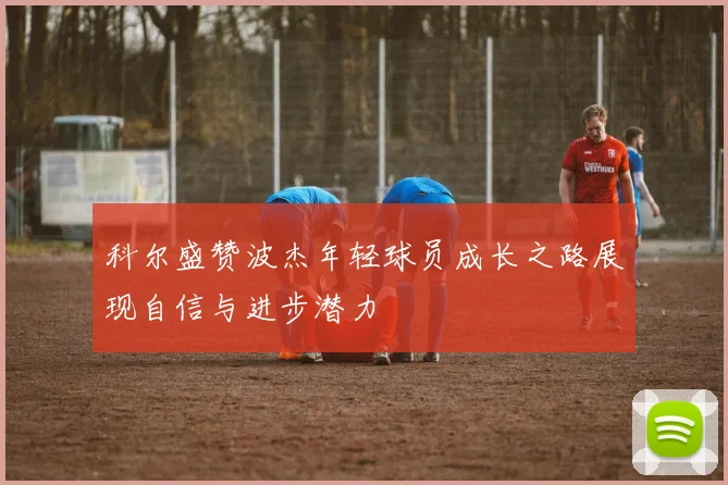 科尔盛赞波杰年轻球员成长之路展现自信与进步潜力