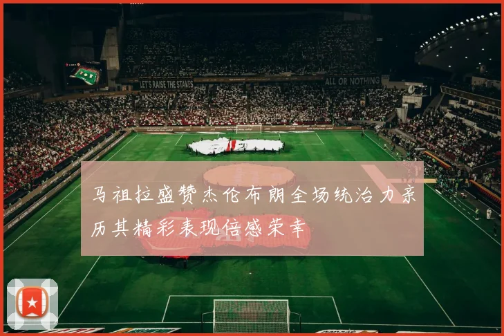 马祖拉盛赞杰伦布朗全场统治力亲历其精彩表现倍感荣幸