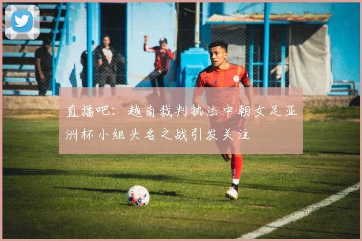 直播吧：越南裁判执法中朝女足亚洲杯小组头名之战引发关注