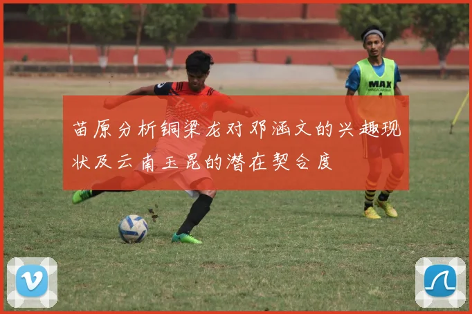 苗原分析铜梁龙对邓涵文的兴趣现状及云南玉昆的潜在契合度