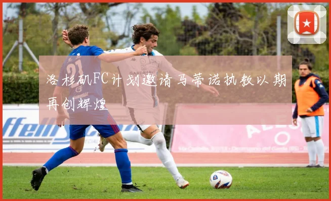 洛杉矶FC计划邀请马蒂诺执教以期再创辉煌