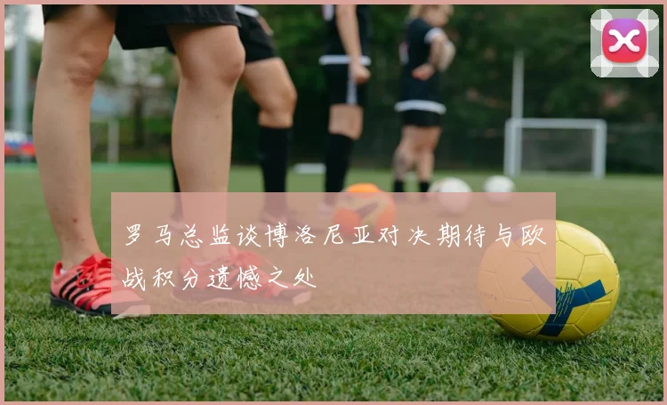 罗马总监谈博洛尼亚对决期待与欧战积分遗憾之处