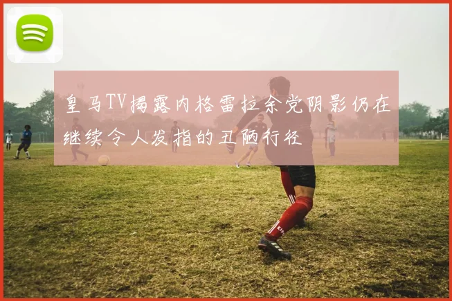 皇马TV揭露内格雷拉余党阴影仍在继续令人发指的丑陋行径