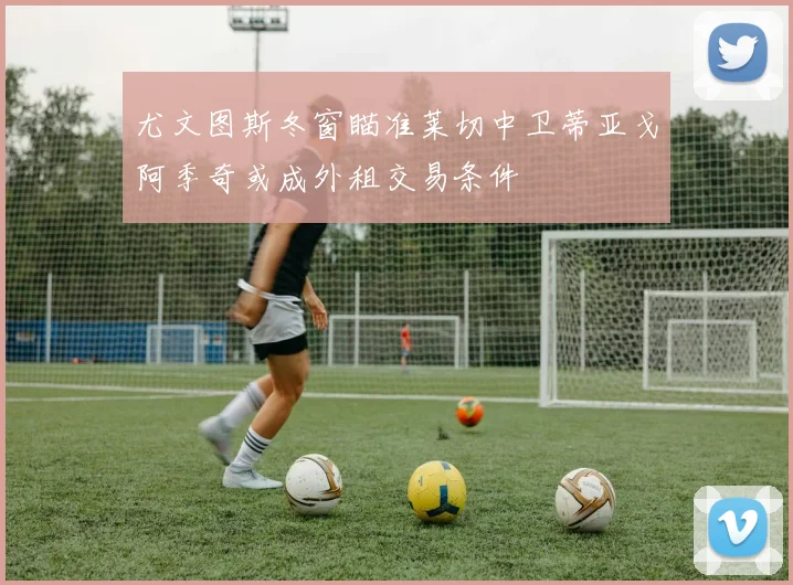 尤文图斯冬窗瞄准莱切中卫蒂亚戈阿季奇或成外租交易条件