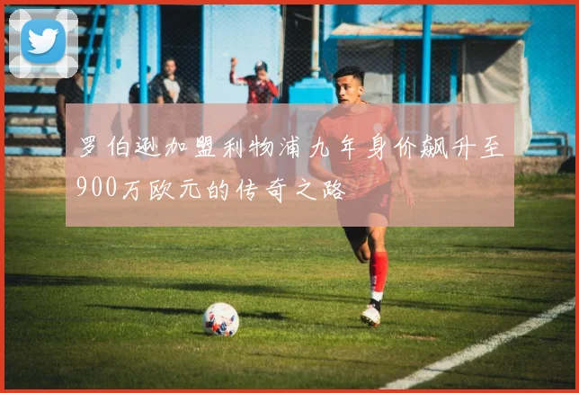 罗伯逊加盟利物浦九年身价飙升至900万欧元的传奇之路