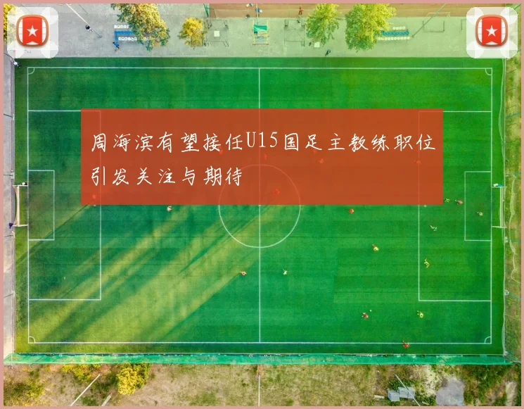 周海滨有望接任U15国足主教练职位引发关注与期待